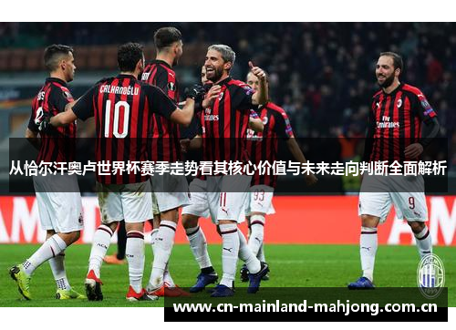 从恰尔汗奥卢世界杯赛季走势看其核心价值与未来走向判断全面解析 从恰尔汗奥卢世界杯赛季走势看其核心价值与未来走向判断全面解析