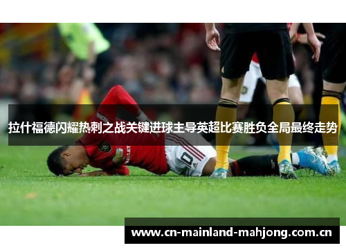 拉什福德闪耀热刺之战关键进球主导英超比赛胜负全局最终走势 拉什福德闪耀热刺之战关键进球主导英超比赛胜负全局最终走势