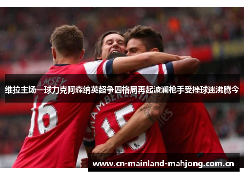 维拉主场一球力克阿森纳英超争四格局再起波澜枪手受挫球迷沸腾今 维拉主场一球力克阿森纳英超争四格局再起波澜枪手受挫球迷沸腾今